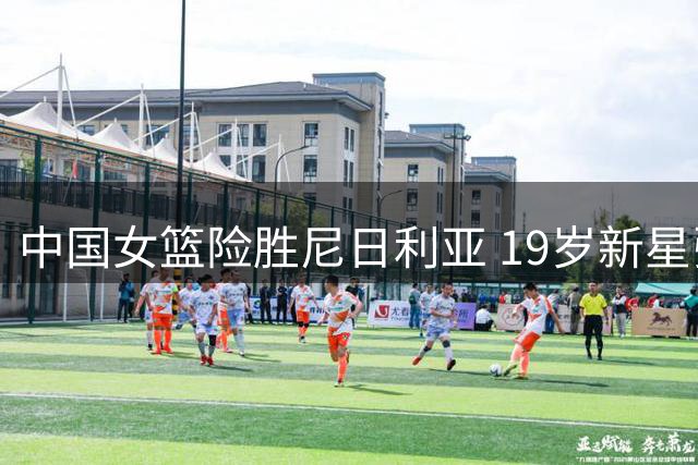 中国女篮险胜尼日利亚 19岁新星张子宇23+13立头功