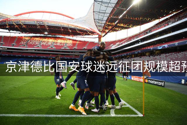 京津德比国安球迷远征团规模超预期 水滴球场门票提前告罄