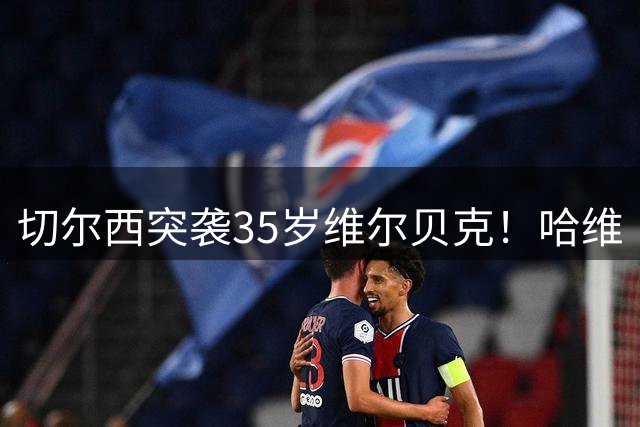 切尔西突袭35岁维尔贝克！哈维·阿隆索亲手推翻年轻化豪赌
