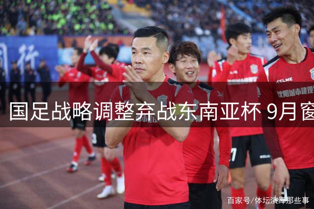 国足战略调整弃战东南亚杯 9月窗口期将约战中亚西亚劲旅