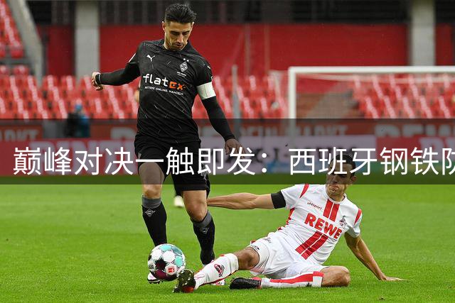 巅峰对决一触即发：西班牙钢铁防线能否阻挡梅西的卫冕之路