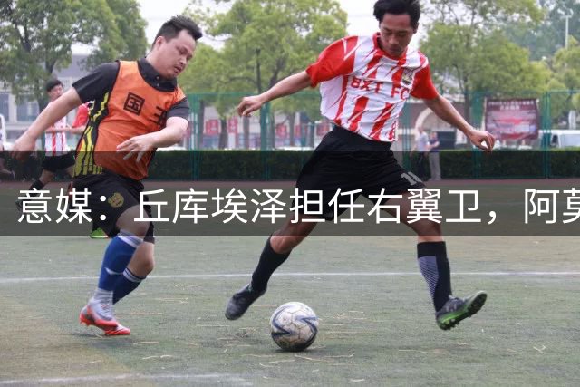 意媒：丘库埃泽担任右翼卫，阿莫林试验萨勒马克尔斯改打左路