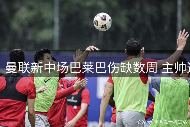 曼联新中场巴莱巴伤缺数周 主帅透露恢复时间表