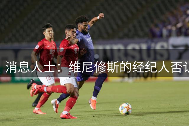 消息人士：维尼修斯的经纪人否认球员与阿森纳达成任何协议