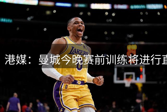 港媒：曼城今晚赛前训练将进行直播，4日切尔西进行公开训练