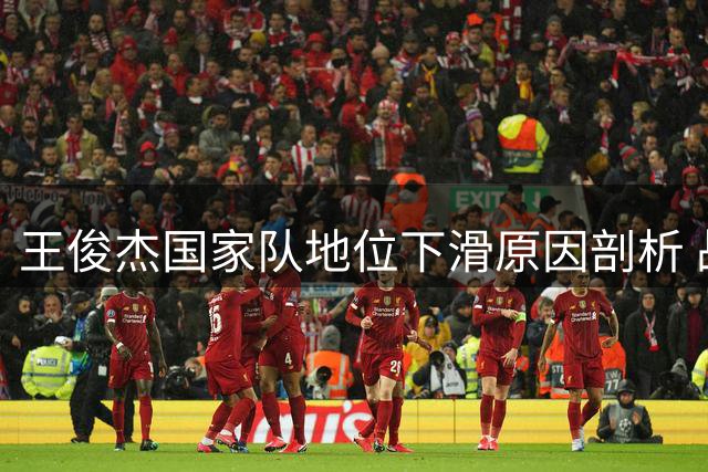 王俊杰国家队地位下滑原因剖析 战术冲突恐重蹈林葳覆辙