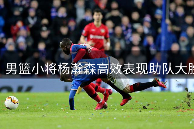 男篮小将杨瀚森高效表现助队大胜卡塔尔