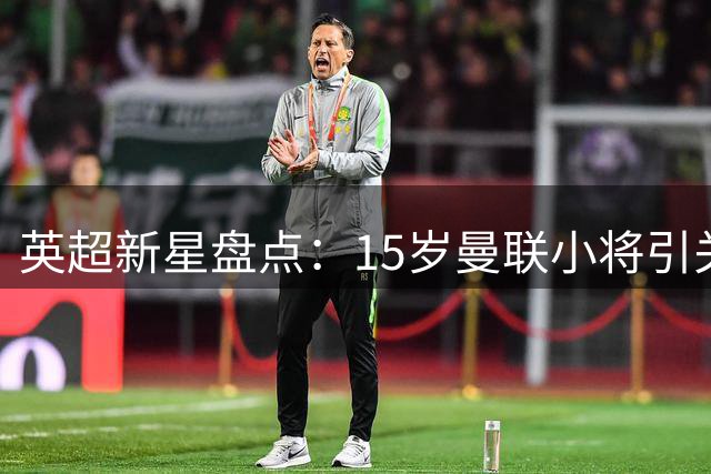 英超新星盘点：15岁曼联小将引关注