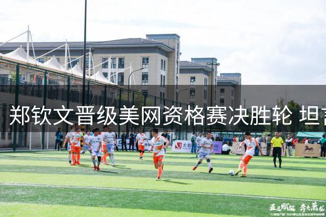郑钦文晋级美网资格赛决胜轮 坦言进攻需更稳健