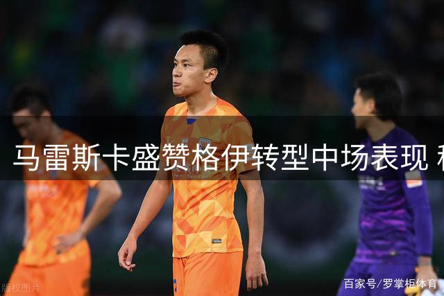 马雷斯卡盛赞格伊转型中场表现 称逆转胜局实至名归