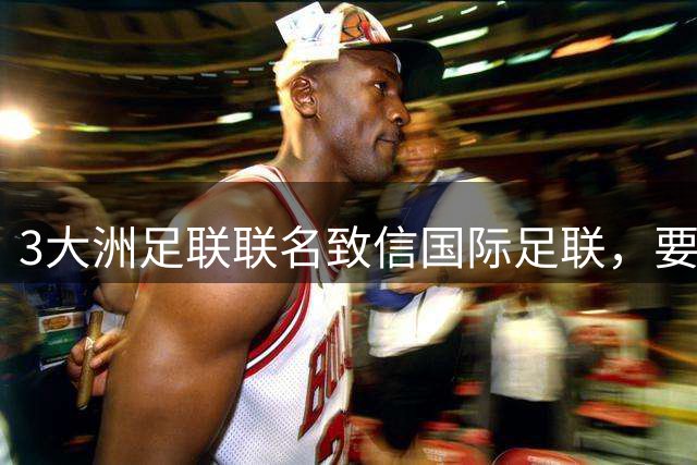 3大洲足联联名致信国际足联，要求独立审查FFE提案
